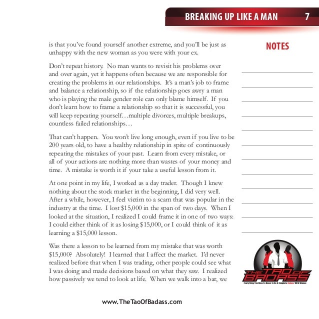 Breaking Up Like a Man
notes
7
is that you’ve found yourself another extreme, and you’ll be just as
unhappy with the new woman as you were with your ex.
Don’t repeat history. No man wants to revisit his problems over
and over again, yet it happens often because we are responsible for
creating the problems in our relationships. It’s a man’s job to frame
and balance a relationship, so if the relationship goes awry a man
who is playing the male gender role can only blame himself. If you
don’t learn how to frame a relationship so that it is successful, you
will keep repeating yourself…multiple divorces, multiple breakups,
countless failed relationships…
That can’t happen. You won’t live long enough, even if you live to be
200 years old, to have a healthy relationship in spite of continuously
repeating the mistakes of your past. Learn from every mistake, or
all of your actions are nothing more than wastes of your money and
time. A mistake is worth it if your take a useful lesson from it.
At one point in my life, I worked as a day trader. Though I knew
nothing about the stock market in the beginning, I did very well.
After a while, however, I feel victim to a scam that was popular in the
industry at the time. I lost $15,000 in the span of two days. When I
looked at the situation, I realized I could frame it in one of two ways:
I could either think of it as losing $15,000, or I could think of it as
learning a $15,000 lesson.
Was there a lesson to be learned from my mistake that was worth
$15,000? Absolutely! I learned that I affect the market. I’d never
realized before that when I was trading, other people could see what
I was doing and made decisions based on what they saw. I realized
how passively we tend to look at life. When we walk into a bar, we
www.TheTaoOfBadass.com
 