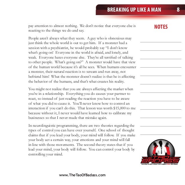 notes
Breaking Up Like a Man 8
pay attention to almost nothing. We don’t notice that everyone else is
reacting to the things we do and say.
People aren’t always what they seem. A guy who is obnoxious may
just think the whole world is out to get him. If a monster had a
session with a psychiatrist, he would probably say “I don’t know
what’s going on! Everyone in the world is afraid, and lonely, and
weak. Everyone hates everyone else. They’re all terrified of talking
to other people. What’s going on?” A monster would have that view
of the human world because it’s all he sees. When humans encounter
a monster, their natural reaction is to scream and run away, not
befriend him! What the monster doesn’t realize is that he is affecting
the behavior of the humans, and that’s what creates his reality.
You might not realize that you are always affecting the market when
you’re in a relationship. Everything you do causes your partner to
react, so instead of just reading the reaction you have to be aware
of what you did to cause it. You’ll never know how to control an
interaction if you can’t do this. That lesson was worth $15,000 to me
because without it, I never would have learned how to calibrate my
businesses so that I never made that mistake again.
In neurolinguistic programming, there are two theories regarding the
types of control you can have over yourself. One school of thought
claims that if you lead your body, your mind will follow. If you make
your body act a certain way, your emotions and your mind will fall
in line with those movements. The second theory states that if you
lead your mind, your body will follow. You can control your body by
controlling your mind.
www.TheTaoOfBadass.com
 