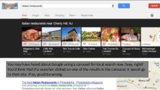 You may have heard about Google using a carousel for local search now. Sexy, right?
You’d think that if a searcher clicked on one of the results in the carousel, it would go
to their site. If so, you’d be wrong.
 