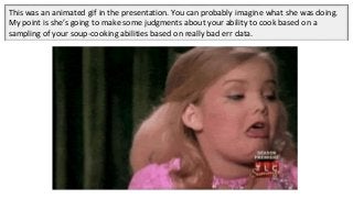 This was an animated gif in the presentation. You can probably imagine what she was doing.
My point is she’s going to make some judgments about your ability to cook based on a
sampling of your soup-cooking abilities based on really bad err data.
 