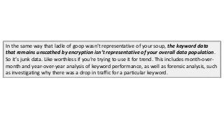 In the same way that ladle of goop wasn’t representative of your soup, the keyword data
that remains unscathed by encryption isn’t representative of your overall data population.
So it’s junk data. Like worthless if you’re trying to use it for trend. This includes month-over-
month and year-over-year analysis of keyword performance, as well as forensic analysis, such
as investigating why there was a drop in traffic for a particular keyword.
 