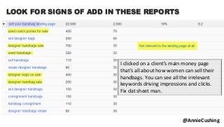 @AnnieCushing
I clicked on a client’s main money page
that’s all about how women can sell their
handbags. You can see all the irrelevant
keywords driving impressions and clicks.
Fix dat sheet man.
LOOK FOR SIGNS OF ADD IN THESE REPORTS
 