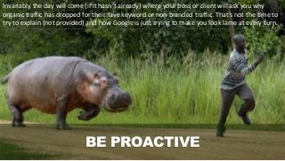 BE PROACTIVE
Invariably the day will come (if it hasn’t already) where your boss or client will ask you why
organic traffic has dropped for their fave keyword or non-branded traffic. That’s not the time to
try to explain (not provided) and how Google is just trying to make you look lame at every turn.
 