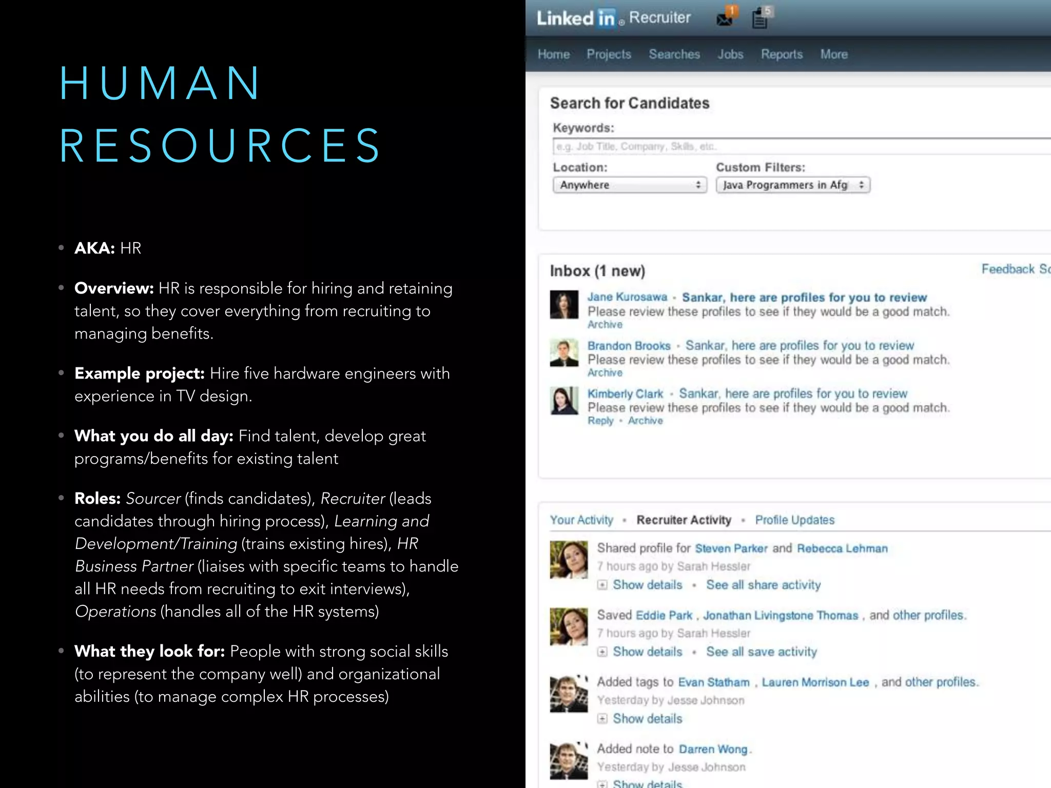 H U M A N
R E S O U R C E S
• AKA: HR
• Overview: HR is responsible for hiring and retaining
talent, so they cover everything from recruiting to
managing benefits.
• Example project: Hire five hardware engineers with
experience in TV design.
• What you do all day: Find talent, develop great
programs/benefits for existing talent
• Roles: Sourcer (finds candidates), Recruiter (leads
candidates through hiring process), Learning and
Development/Training (trains existing hires), HR
Business Partner (liaises with specific teams to handle
all HR needs from recruiting to exit interviews),
Operations (handles all of the HR systems)
• What they look for: People with strong social skills
(to represent the company well) and organizational
abilities (to manage complex HR processes)
 