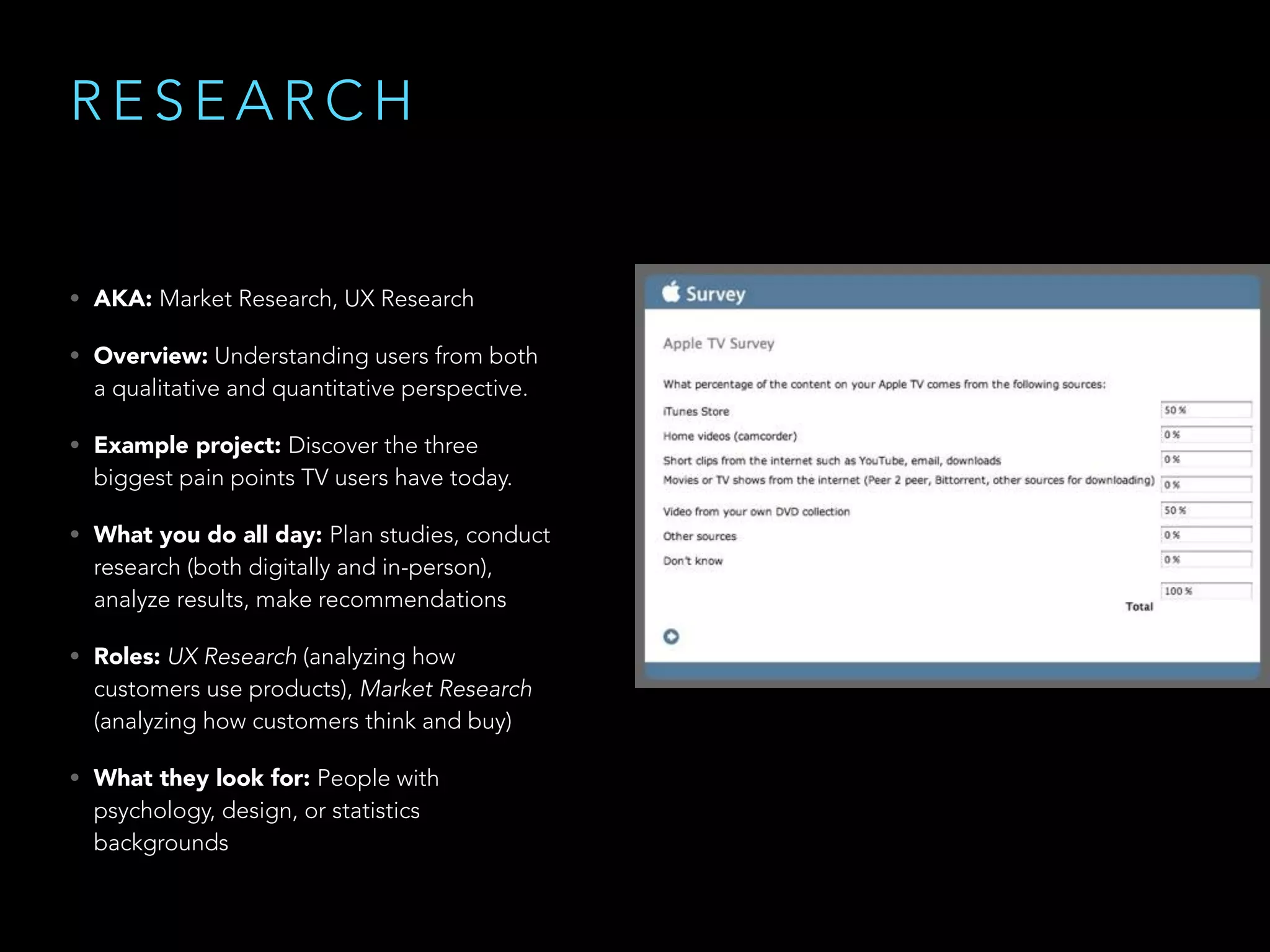 R E S E A R C H
• AKA: Market Research, UX Research
• Overview: Understanding users from both
a qualitative and quantitative perspective.
• Example project: Discover the three
biggest pain points TV users have today.
• What you do all day: Plan studies, conduct
research (both digitally and in-person),
analyze results, make recommendations
• Roles: UX Research (analyzing how
customers use products), Market Research
(analyzing how customers think and buy)
• What they look for: People with
psychology, design, or statistics
backgrounds
 