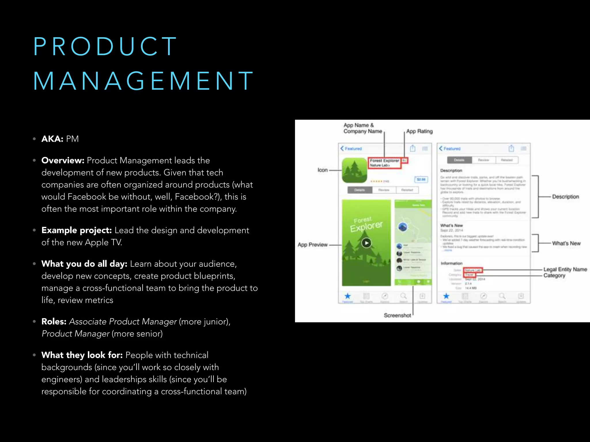P R O D U C T
M A N A G E M E N T
• AKA: PM
• Overview: Product Management leads the
development of new products. Given that tech
companies are often organized around products (what
would Facebook be without, well, Facebook?), this is
often the most important role within the company.
• Example project: Lead the design and development
of the new Apple TV.
• What you do all day: Learn about your audience,
develop new concepts, create product blueprints,
manage a cross-functional team to bring the product to
life, review metrics
• Roles: Associate Product Manager (more junior),
Product Manager (more senior)
• What they look for: People with technical
backgrounds (since you’ll work so closely with
engineers) and leaderships skills (since you’ll be
responsible for coordinating a cross-functional team)
 
