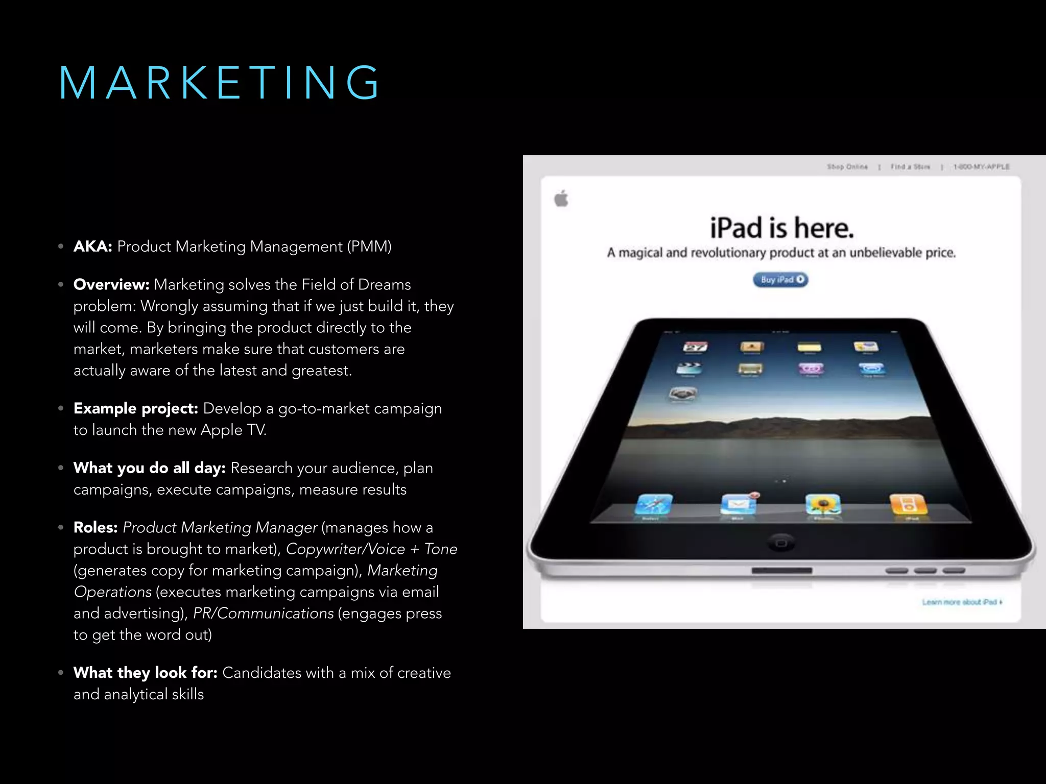 M A R K E T I N G
• AKA: Product Marketing Management (PMM)
• Overview: Marketing solves the Field of Dreams
problem: Wrongly assuming that if we just build it, they
will come. By bringing the product directly to the
market, marketers make sure that customers are
actually aware of the latest and greatest.
• Example project: Develop a go-to-market campaign
to launch the new Apple TV.
• What you do all day: Research your audience, plan
campaigns, execute campaigns, measure results
• Roles: Product Marketing Manager (manages how a
product is brought to market), Copywriter/Voice + Tone
(generates copy for marketing campaign), Marketing
Operations (executes marketing campaigns via email
and advertising), PR/Communications (engages press
to get the word out)
• What they look for: Candidates with a mix of creative
and analytical skills
 