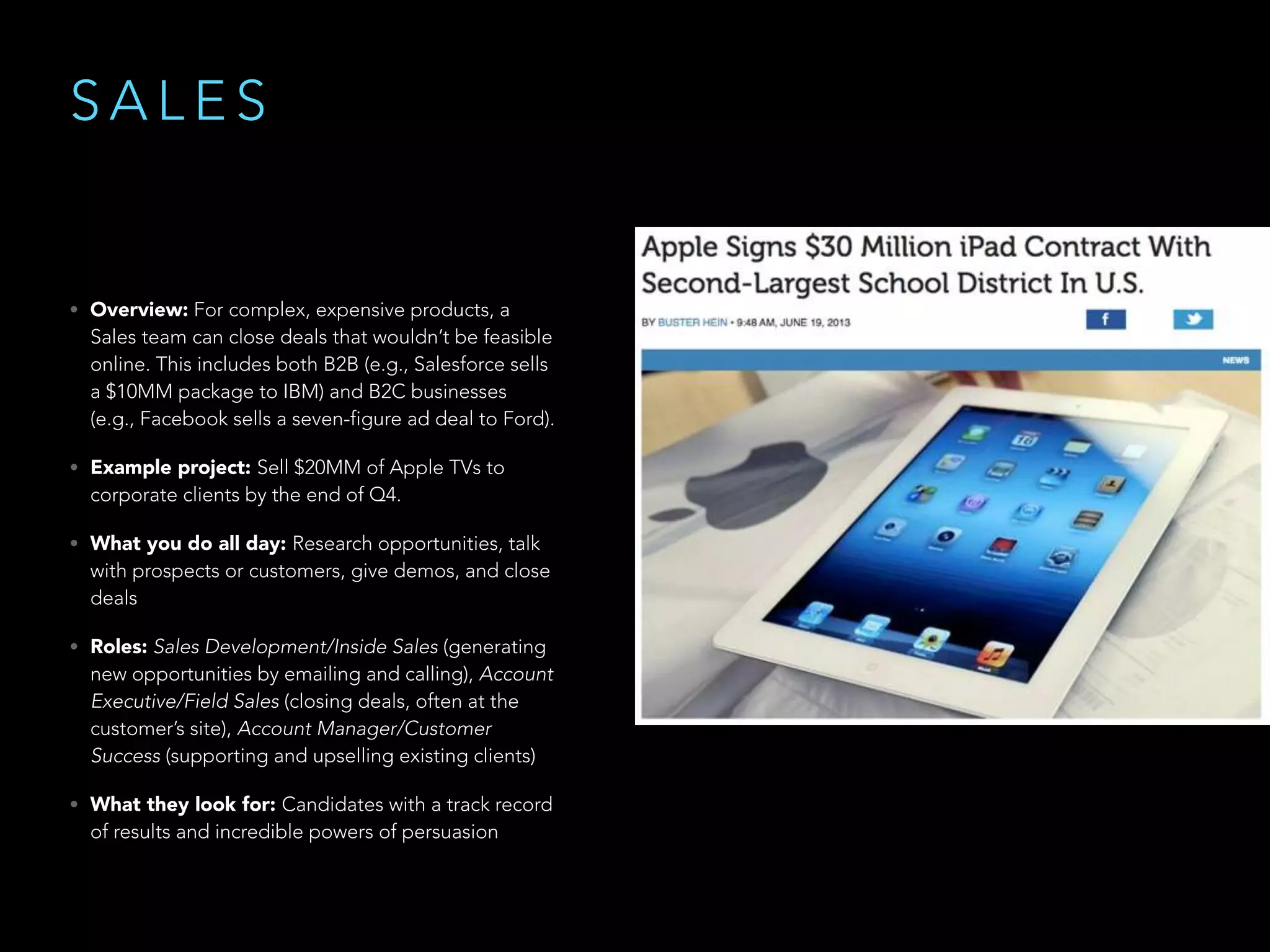 S A L E S
• Overview: For complex, expensive products, a
Sales team can close deals that wouldn’t be feasible
online. This includes both B2B (e.g., Salesforce sells
a $10MM package to IBM) and B2C businesses
(e.g., Facebook sells a seven-figure ad deal to Ford).
• Example project: Sell $20MM of Apple TVs to
corporate clients by the end of Q4.
• What you do all day: Research opportunities, talk
with prospects or customers, give demos, and close
deals
• Roles: Sales Development/Inside Sales (generating
new opportunities by emailing and calling), Account
Executive/Field Sales (closing deals, often at the
customer’s site), Account Manager/Customer
Success (supporting and upselling existing clients)
• What they look for: Candidates with a track record
of results and incredible powers of persuasion
 