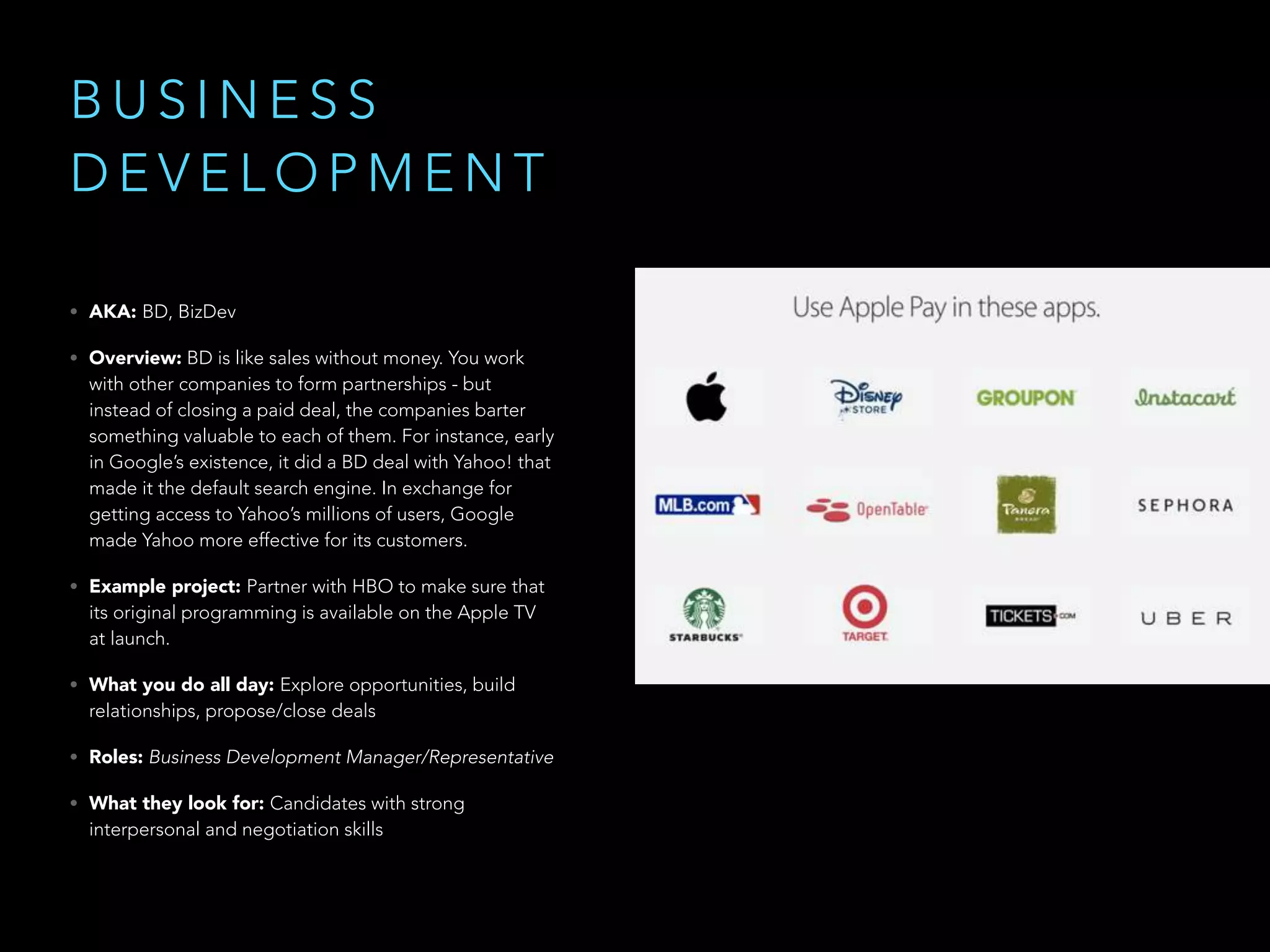 B U S I N E S S
D E V E L O P M E N T
• AKA: BD, BizDev
• Overview: BD is like sales without money. You work
with other companies to form partnerships - but
instead of closing a paid deal, the companies barter
something valuable to each of them. For instance, early
in Google’s existence, it did a BD deal with Yahoo! that
made it the default search engine. In exchange for
getting access to Yahoo’s millions of users, Google
made Yahoo more effective for its customers.
• Example project: Partner with HBO to make sure that
its original programming is available on the Apple TV
at launch.
• What you do all day: Explore opportunities, build
relationships, propose/close deals
• Roles: Business Development Manager/Representative
• What they look for: Candidates with strong
interpersonal and negotiation skills
 
