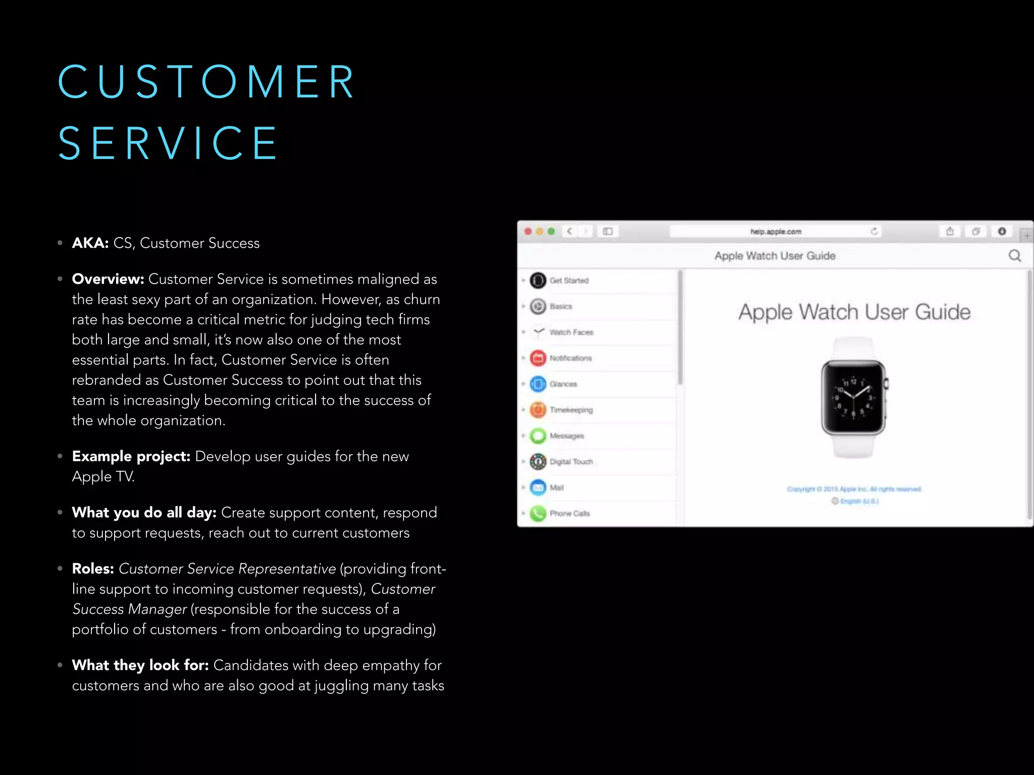 C U S T O M E R
S E R V I C E
• AKA: CS, Customer Success
• Overview: Customer Service is sometimes maligned as
the least sexy part of an organization. However, as churn
rate has become a critical metric for judging tech firms
both large and small, it’s now also one of the most
essential parts. In fact, Customer Service is often
rebranded as Customer Success to point out that this
team is increasingly becoming critical to the success of
the whole organization. 
• Example project: Develop user guides for the new
Apple TV.
• What you do all day: Create support content, respond
to support requests, reach out to current customers
• Roles: Customer Service Representative (providing front-
line support to incoming customer requests), Customer
Success Manager (responsible for the success of a
portfolio of customers - from onboarding to upgrading)
• What they look for: Candidates with deep empathy for
customers and who are also good at juggling many tasks
 