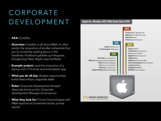 C O R P O R AT E
D E V E L O P M E N T
• AKA: CorpDev
• Overview: CorpDev is all about M&A. In other
words, the acquisition of smaller companies that
you’re constantly reading about in the
headlines: Facebook gobbles up Instagram,
Google buys Nest, Apple acquires Beats.
• Example project: Lead the acquisition of a
startup with a TV show recommendation app.
• What you do all day: Analyze opportunities,
build relationships, negotiate deals
• Roles: Corporate Development Analyst/
Associate (more junior), Corporate
Development Manager (more senior)
• What they look for: Former financial types with
M&A experience (investment banks, private
equity)
 
