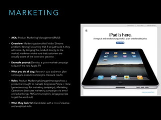 M A R K E T I N G
• AKA: Product Marketing Management (PMM)
• Overview: Marketing solves the Field of Dreams
problem: Wrongly assuming that if we just build it, they
will come. By bringing the product directly to the
market, marketers make sure that customers are
actually aware of the latest and greatest.
• Example project: Develop a go-to-market campaign
to launch the new Apple TV.
• What you do all day: Research your audience, plan
campaigns, execute campaigns, measure results
• Roles: Product Marketing Manager (manages how a
product is brought to market), Copywriter/Voice + Tone
(generates copy for marketing campaign), Marketing
Operations (executes marketing campaigns via email
and advertising), PR/Communications (engages press
to get the word out)
• What they look for: Candidates with a mix of creative
and analytical skills
 