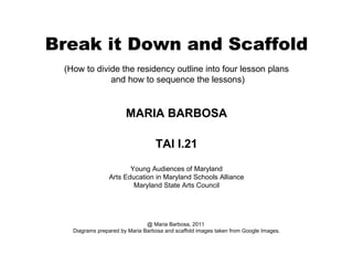 Break it Down and Scaffold (How to divide the residency outline into four lesson plans and how to sequence the lessons) MARIA BARBOSA TAI I.21 Young Audiences of Maryland Arts Education in Maryland Schools Alliance Maryland State Arts Council @ Maria Barbosa, 2011  Diagrams prepared by Maria Barbosa and scaffold images taken from Google Images. 