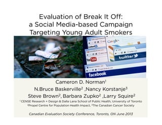 Evaluation of Break It Oﬀ:
a Social Media-based Campaign
Targeting Young Adult Smokers
Cameron D. Norman1
N.Bruce Baskerville2 ,Nancy Korstanje3
Steve Brown2, Barbara Zupko2 ,Larry Squire2
1 CENSE Research + Design & Dalla Lana School of Public Health, University of Toronto
2Propel Centre for Population Health Impact, 3The Canadian Cancer Society
Canadian Evaluation Society Conference, Toronto, ON June 2013
 