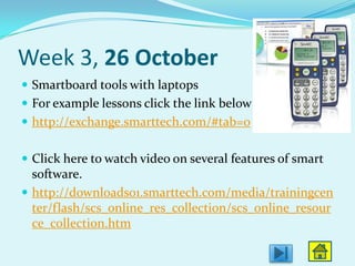 Week 3, 26 October
 Smartboard tools with laptops
 For example lessons click the link below
 http://exchange.smarttech.com/#tab=0


 Click here to watch video on several features of smart
  software.
 http://downloads01.smarttech.com/media/trainingcen
  ter/flash/scs_online_res_collection/scs_online_resour
  ce_collection.htm
 