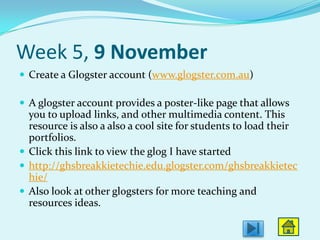 Week 5, 9 November
 Create a Glogster account (www.glogster.com.au)

 A glogster account provides a poster-like page that allows
  you to upload links, and other multimedia content. This
  resource is also a also a cool site for students to load their
  portfolios.
 Click this link to view the glog I have started
 http://ghsbreakkietechie.edu.glogster.com/ghsbreakkietec
  hie/
 Also look at other glogsters for more teaching and
  resources ideas.
 
