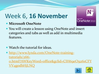 Week 6, 16 November
 Microsoft OneNote
 You will create a lesson using OneNote and insert
  categories and tabs as well as add in multimedia
  features.

 Watch the tutorial for ideas.
 http://www.lynda.com/OneNote-training-
  tutorials/266-
  0.html?AWKeyWord=office&gclid=CIH69eO926sCFY
  VV4godbHjLNQ
 