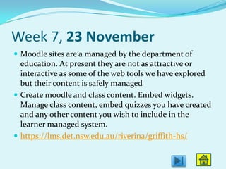 Week 7, 23 November
 Moodle sites are a managed by the department of
  education. At present they are not as attractive or
  interactive as some of the web tools we have explored
  but their content is safely managed
 Create moodle and class content. Embed widgets.
  Manage class content, embed quizzes you have created
  and any other content you wish to include in the
  learner managed system.
 https://lms.det.nsw.edu.au/riverina/griffith-hs/
 