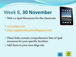 Week 8, 30 November
 Web 2.0 Ipad Resources for the classroom


 www.diigo.com
 http://appsineducation.blogspot.com/


 These links contain comprehensive lists of ipad
  resources for your specific faculties.
 Add them to your own diigo site
 