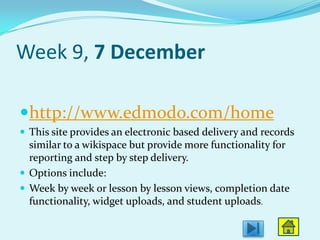 Week 9, 7 December

http://www.edmodo.com/home
 This site provides an electronic based delivery and records
  similar to a wikispace but provide more functionality for
  reporting and step by step delivery.
 Options include:
 Week by week or lesson by lesson views, completion date
  functionality, widget uploads, and student uploads.
 