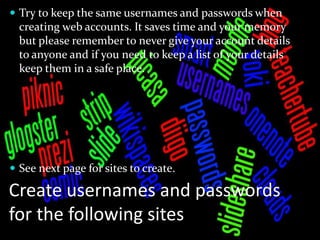  Try to keep the same usernames and passwords when
  creating web accounts. It saves time and your memory
  but please remember to never give your account details
  to anyone and if you need to keep a list of your details
  keep them in a safe place.




 See next page for sites to create.

Create usernames and passwords
for the following sites
 