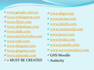  www.google.com.au     www.diigo.com
www.wikispaces.com      www.picasa.com
www.flickr.com
                         www.piknik.com
www.slideshare.com
                         www.comicstrip.com
www.slide.com
                         www.prezi.com
 www.teachertube.com
 www.voki.com           www.lynda.com
 www.blogster.com       www.youtube.com
www.glogster.com        www.surveymonkey.com
www.edmodo.com         GHS Moodle
= MUST BE CREATED       Audacity
 