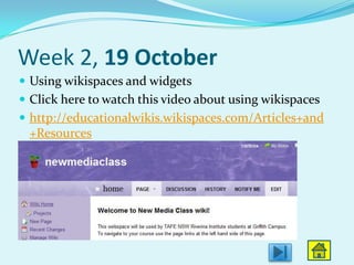 Week 2, 19 October
 Using wikispaces and widgets
 Click here to watch this video about using wikispaces
 http://educationalwikis.wikispaces.com/Articles+and
 +Resources
 