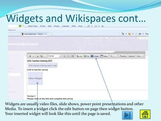Widgets and Wikispaces cont…




Widgets are usually video files, slide shows, power point presentations and other
Media. To insert a widget click the edit button on page then widget button.
Your inserted widget will look like this until the page is saved.
 