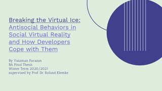 Breaking the Virtual Ice:
Antisocial Behaviors in
Social Virtual Reality
and How Developers
Cope with Them
By Yasaman Farazan
BA Final Thesis
Winter Term 2020/2021
supervised by Prof. Dr. Roland Klemke
 