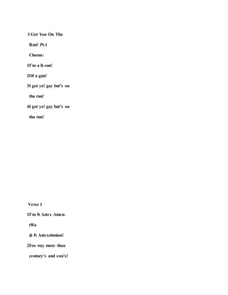 I Got You On Tha
Run! Pt.1
Chorus:
1I’m a b sun!
2Of a gun!
3I got yo! gay but’s on
tha run!
4I got yo! gay but’s on
tha run!
Verse 1
1I’m h Aztex Amen-
rRa
& h Aztexahmian!
2Foe way more than
century’s and eon’s!
 