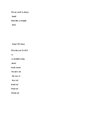 3So my word is always
bond!
4Just like a straight
Don!
Song’s Of Amen
5I’m tha real b AUN
o
o ALORD of tha
dawn!
6And Aawn!
7So dat’s all
tha way to
here on!
8And on!
9And on!
10And on!
 