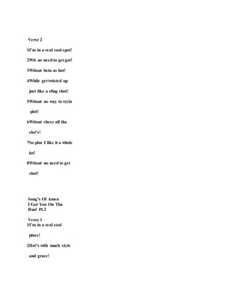 Verse 2
1I’m in a real cool spot!
2Wit no need to get got!
3Witout bein as hot!
4While get twisted up
just like a sling shot!
5Witout no way to tryin
plot!
6Witout checc all tha
slot’s!
7So plus I like it a whole
lot!
8Witout no need to get
shot!
Song’s Of Amen
I Got You On Tha
Run! Pt.2
Verse 1
1I’m in a real cool
place!
2Dat’s with much style
and grace!
 