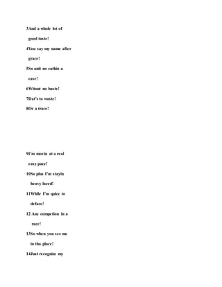 3And a whole lot of
good taste!
4You say my name after
grace!
5So anit no cathin a
case!
6Witout no haste!
7Dat’s to waste!
8Or a trace!
9I’m movin at a real
easy pace!
10So plus I’m stayin
heavy laced!
11While I’m quicc to
deface!
12 Any competion in a
race!
13So when you see me
in tha place!
14Just recognize my
 