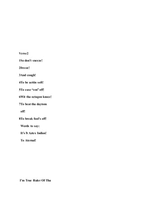 Verse2
1So don’t sneeze!
2freeze!
3And cough!
4To be acttin soft!
5To ease “em” off!
6Wit tha octagon knocc!
7To beat tha daytons
off!
8To break fool’s off!
Words to say:
It’s h Aztex Indian!
To Aternal!
I’m True Ruler Of Tha
 