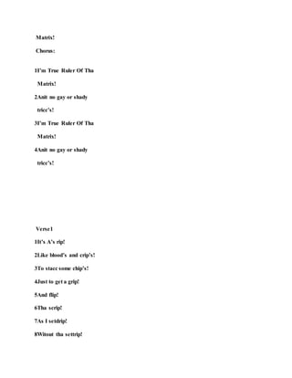 Matrix!
Chorus:
1I’m True Ruler Of Tha
Matrix!
2Anit no gay or shady
tricc’s!
3I’m True Ruler Of Tha
Matrix!
4Anit no gay or shady
tricc’s!
Verse1
1It’s A’s rip!
2Like blood’s and crip’s!
3To stacc some chip’s!
4Just to get a grip!
5And flip!
6Tha scrip!
7As I setdrip!
8Witout tha settrip!
 