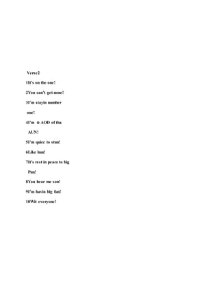 Verse2
1It’s on the one!
2You can’t get none!
3I’m stayin number
one!
4I’m o AOD of tha
AUN!
5I’m quicc to stun!
6Like hun!
7It’s rest in peace to big
Pun!
8You hear me son!
9I’m havin big fun!
10Wit everyone!
 