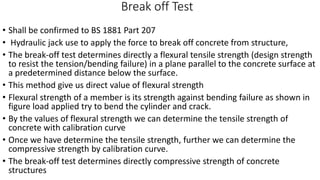 Break off Test
• Shall be confirmed to BS 1881 Part 207
• Hydraulic jack use to apply the force to break off concrete from structure,
• The break-off test determines directly a flexural tensile strength (design strength
to resist the tension/bending failure) in a plane parallel to the concrete surface at
a predetermined distance below the surface.
• This method give us direct value of flexural strength
• Flexural strength of a member is its strength against bending failure as shown in
figure load applied try to bend the cylinder and crack.
• By the values of flexural strength we can determine the tensile strength of
concrete with calibration curve
• Once we have determine the tensile strength, further we can determine the
compressive strength by calibration curve.
• The break-off test determines directly compressive strength of concrete
structures
 