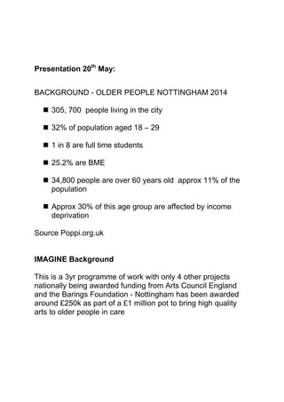 Presentation 20th
May:
BACKGROUND - OLDER PEOPLE NOTTINGHAM 2014
 305, 700 people living in the city
 32% of population aged 18 – 29
 1 in 8 are full time students
 25.2% are BME
 34,800 people are over 60 years old approx 11% of the
population
 Approx 30% of this age group are affected by income
deprivation
Source Poppi.org.uk
IMAGINE Background
This is a 3yr programme of work with only 4 other projects
nationally being awarded funding from Arts Council England
and the Barings Foundation - Nottingham has been awarded
around £250k as part of a £1 million pot to bring high quality
arts to older people in care
 