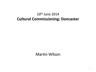 10th June 2014
Cultural Commissioning: Doncaster
Martin Wilson
1
 