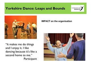 Yorkshire Dance: Leaps and Bounds
IMPACT on the organisation
“It makes me do things
and I enjoy it. I like
dancing because it’s like a
second home to me.”
Participant
 