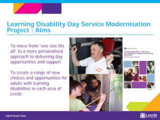 Learning Disability Day Service Modernisation
Project : Aims
To move from “one size fits
all” to a more personalised
approach to delivering day
opportunities and support
To create a range of new
choices and opportunities for
adults with learning
disabilities in each area of
Leeds
 