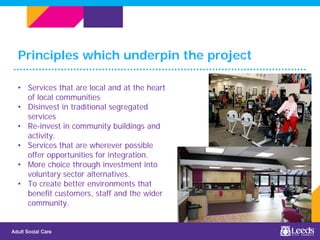 Principles which underpin the project
Place image here(optional)
• Services that are local and at the heart
of local communities
• Disinvest in traditional segregated
services
• Re-invest in community buildings and
activity.
• Services that are wherever possible
offer opportunities for integration.
• More choice through investment into
voluntary sector alternatives.
• To create better environments that
benefit customers, staff and the wider
community.
 