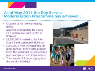 As of May 2014 the Day Service
Modernisation Programme has achieved :
• Creation of 16 new community
bases
• Approval and funding for a new
£2.5 million specialist centre at
Rothwell
• £2,200,000 invested so far into
Council and community buildings
• £980,000 a year invested into 20
grant funded, third sector projects
• Over 450 individual person centred
plans completed and implemented
• The closure of 3 large segregated
day service buildings
 