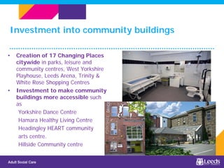 Investment into community buildings
• Creation of 17 Changing Places
citywide in parks, leisure and
community centres, West Yorkshire
Playhouse, Leeds Arena, Trinity &
White Rose Shopping Centres
• Investment to make community
buildings more accessible such
as
Yorkshire Dance Centre
Hamara Healthy Living Centre
Headingley HEART community
arts centre.
Hillside Community centre
 