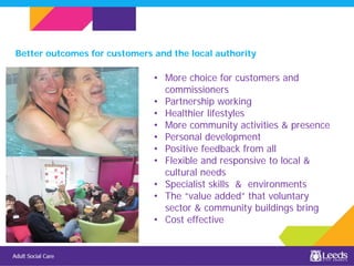 • More choice for customers and
commissioners
• Partnership working
• Healthier lifestyles
• More community activities & presence
• Personal development
• Positive feedback from all
• Flexible and responsive to local &
cultural needs
• Specialist skills & environments
• The “value added” that voluntary
sector & community buildings bring
• Cost effective
Better outcomes for customers and the local authority
 