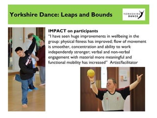 IMPACT on participants
“I have seen huge improvements in wellbeing in the
group: physical fitness has improved; flow of movement
is smoother, concentration and ability to work
independently stronger; verbal and non-verbal
engagement with material more meaningful and
functional mobility has increased” Artist/facilitator
Yorkshire Dance: Leaps and Bounds
 