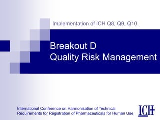 International Conference on Harmonisation of Technical
Requirements for Registration of Pharmaceuticals for Human Use
Implementation of ICH Q8, Q9, Q10
Breakout D
Quality Risk Management
 