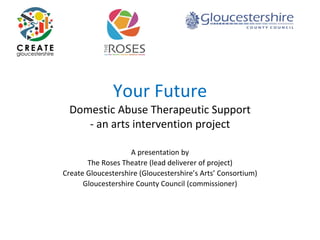 Your Future
Domestic Abuse Therapeutic Support
‐ an arts intervention project
A presentation by 
The Roses Theatre (lead deliverer of project)
Create Gloucestershire (Gloucestershire’s Arts’ Consortium)
Gloucestershire County Council (commissioner)
 