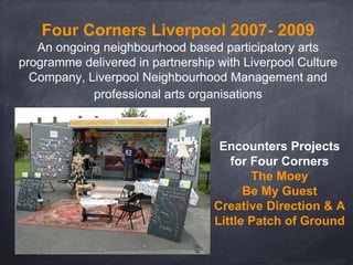 Encounters Projects
for Four Corners
The Moey
Be My Guest
Creative Direction & A
Little Patch of Ground
Four Corners Liverpool 2007- 2009
An ongoing neighbourhood based participatory arts
programme delivered in partnership with Liverpool Culture
Company, Liverpool Neighbourhood Management and
professional arts organisations
 