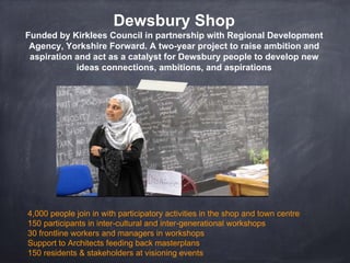 Dewsbury Shop
Funded by Kirklees Council in partnership with Regional Development
Agency, Yorkshire Forward. A two-year project to raise ambition and
aspiration and act as a catalyst for Dewsbury people to develop new
ideas connections, ambitions, and aspirations
4,000 people join in with participatory activities in the shop and town centre
150 participants in inter-cultural and inter-generational workshops
30 frontline workers and managers in workshops
Support to Architects feeding back masterplans
150 residents & stakeholders at visioning events
 